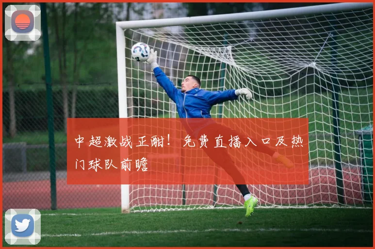 中超激战正酣！免费直播入口及热门球队前瞻