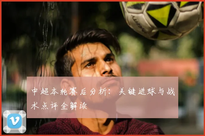 中超本轮赛后分析：关键进球与战术点评全解读
