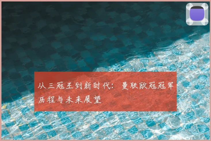 从三冠王到新时代：曼联欧冠冠军历程与未来展望
