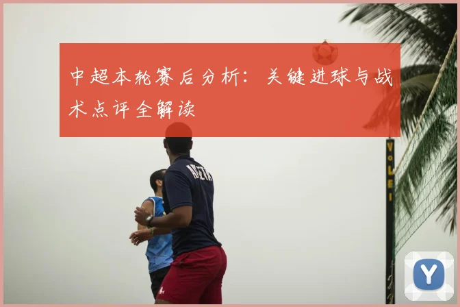 中超本轮赛后分析：关键进球与战术点评全解读