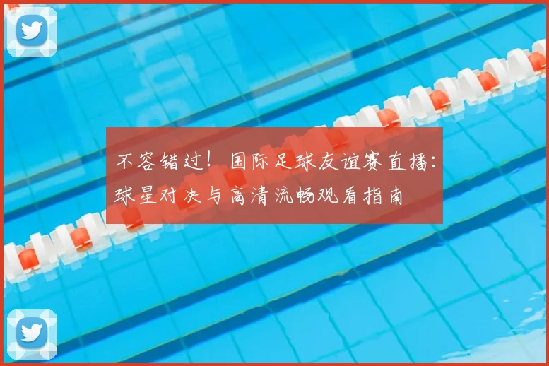 不容错过！国际足球友谊赛直播：球星对决与高清流畅观看指南