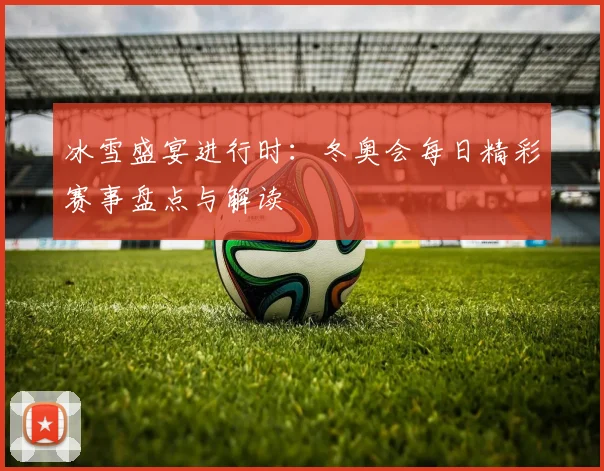 冰雪盛宴进行时：冬奥会每日精彩赛事盘点与解读